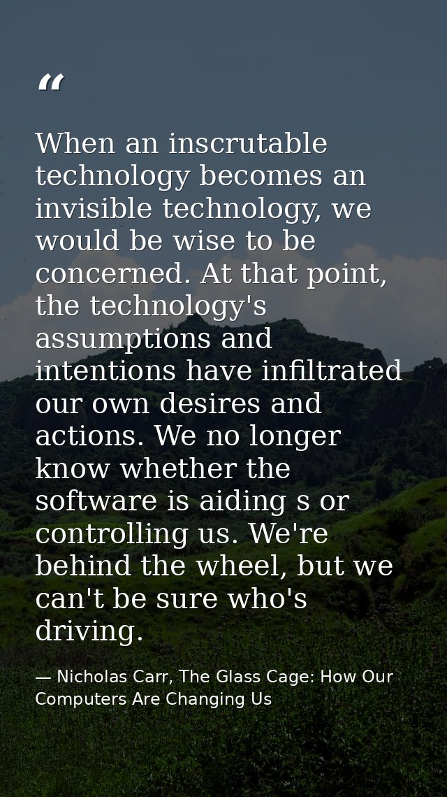 When an inscrutable technology becomes an invisible technology, we would be wise to be concerned. At that point, the tec — Nicholas Carr, The Glass Cage: How Our Computers Are Changing Us