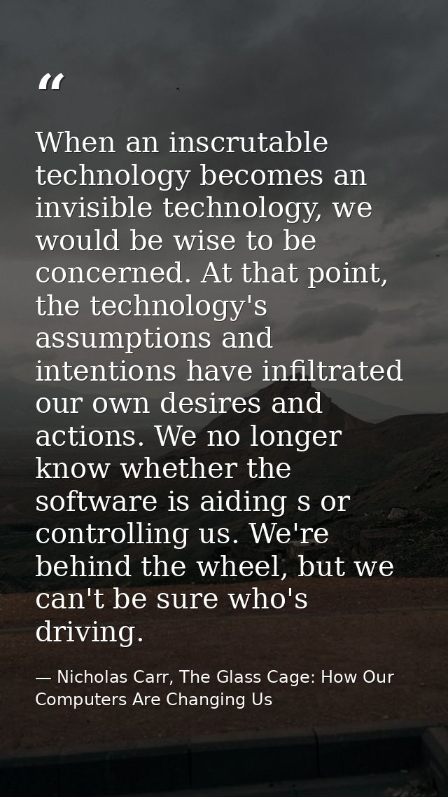 When an inscrutable technology becomes an invisible technology, we would be wise to be concerned. At that point, the tec — Nicholas Carr, The Glass Cage: How Our Computers Are Changing Us