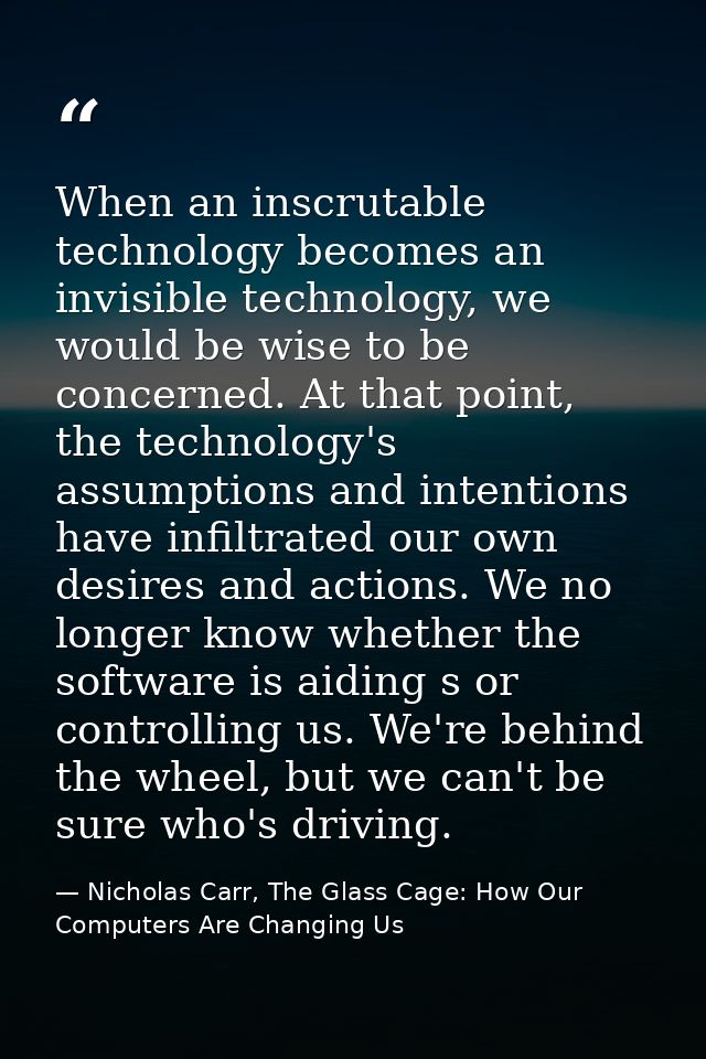 When an inscrutable technology becomes an invisible technology, we would be wise to be concerned. At that point, the tec — Nicholas Carr, The Glass Cage: How Our Computers Are Changing Us