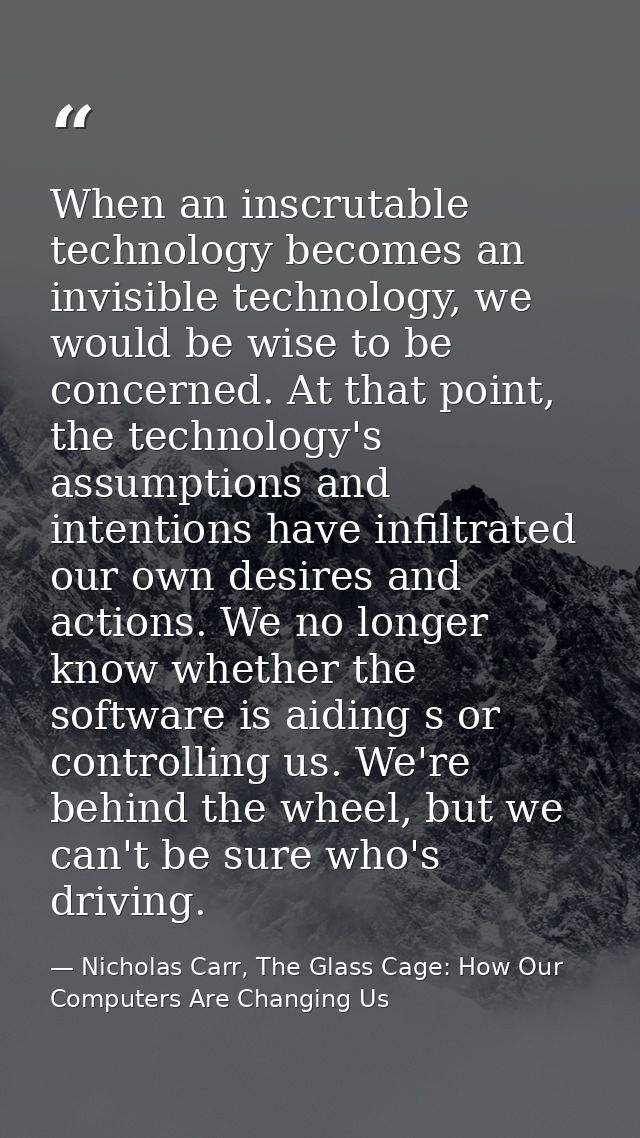 When an inscrutable technology becomes an invisible technology, we would be wise to be concerned. At that point, the tec — Nicholas Carr, The Glass Cage: How Our Computers Are Changing Us