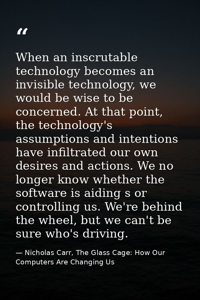 When an inscrutable technology becomes an invisible technology, we would be wise to be concerned. At that point, the tec — Nicholas Carr, The Glass Cage: How Our Computers Are Changing Us
