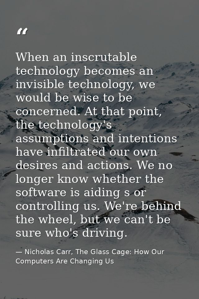 When an inscrutable technology becomes an invisible technology, we would be wise to be concerned. At that point, the tec — Nicholas Carr, The Glass Cage: How Our Computers Are Changing Us