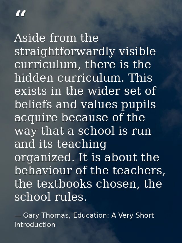 Aside from the straightforwardly visible curriculum, there is the hidden curriculum. This exists in the wider set of bel — Gary Thomas, Education: A Very Short Introduction