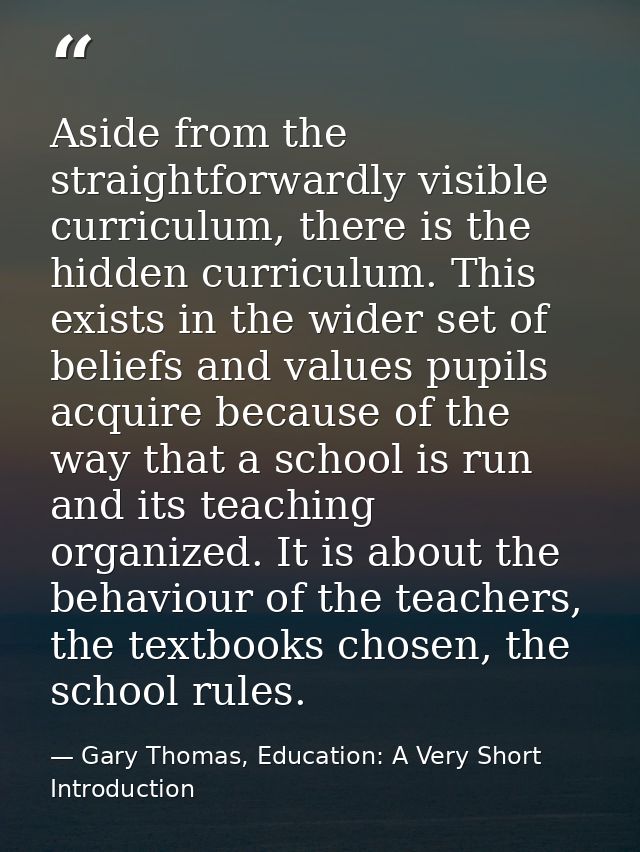 Aside from the straightforwardly visible curriculum, there is the hidden curriculum. This exists in the wider set of bel — Gary Thomas, Education: A Very Short Introduction