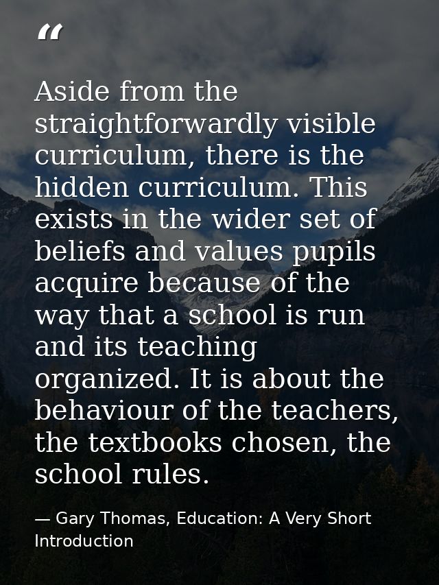 Aside from the straightforwardly visible curriculum, there is the hidden curriculum. This exists in the wider set of bel — Gary Thomas, Education: A Very Short Introduction