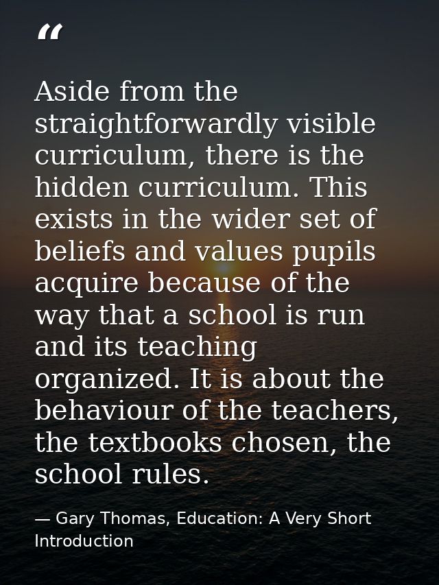 Aside from the straightforwardly visible curriculum, there is the hidden curriculum. This exists in the wider set of bel — Gary Thomas, Education: A Very Short Introduction