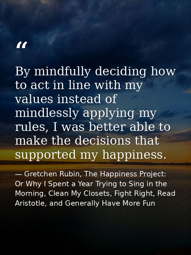 By mindfully deciding how to act in line with my values instead of mindlessly applying my rules, I was better able to ma — Gretchen Rubin, The Happiness Project: Or Why I Spent a Year Trying to Sing in the Morning, Clean My Closets, Fight Right, Read Aristotle, and Generally Have More Fun