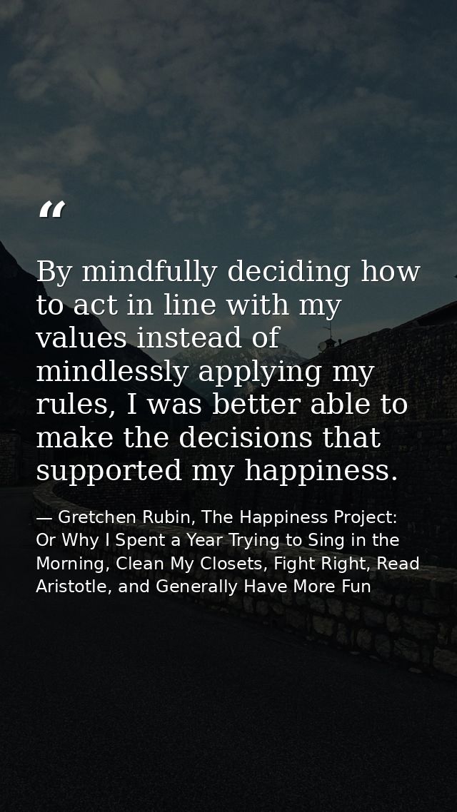 By mindfully deciding how to act in line with my values instead of mindlessly applying my rules, I was better able to ma — Gretchen Rubin, The Happiness Project: Or Why I Spent a Year Trying to Sing in the Morning, Clean My Closets, Fight Right, Read Aristotle, and Generally Have More Fun