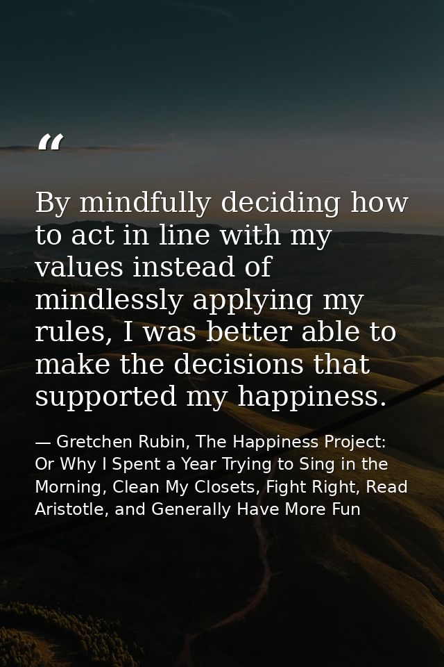 By mindfully deciding how to act in line with my values instead of mindlessly applying my rules, I was better able to ma — Gretchen Rubin, The Happiness Project: Or Why I Spent a Year Trying to Sing in the Morning, Clean My Closets, Fight Right, Read Aristotle, and Generally Have More Fun