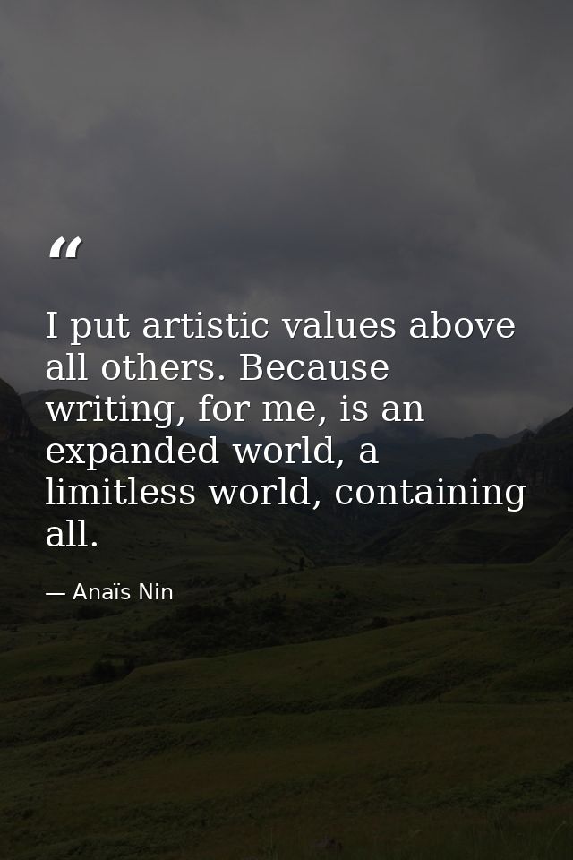 I put artistic values above all others. Because writing, for me, is an expanded world, a limitless world, containing all — Anaïs Nin