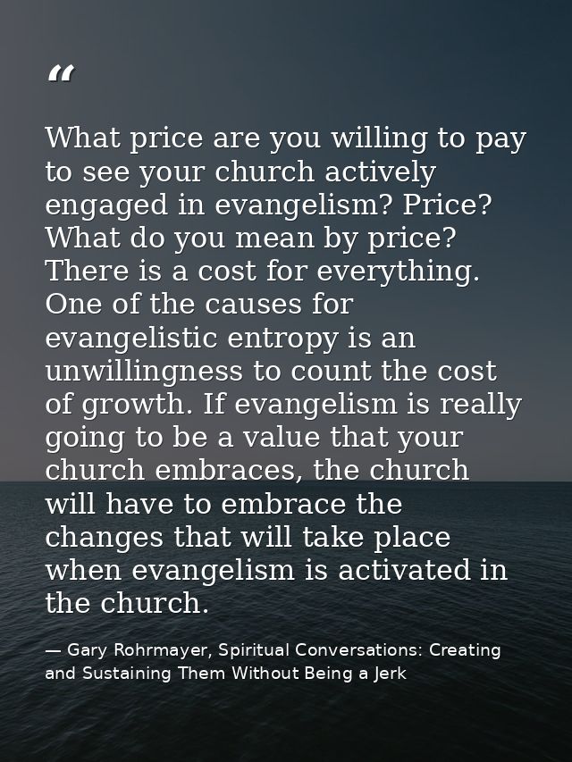What price are you willing to pay to see your church actively engaged in evangelism? Price? What do you mean by price? T — Gary Rohrmayer, Spiritual Conversations: Creating and Sustaining Them Without Being a Jerk