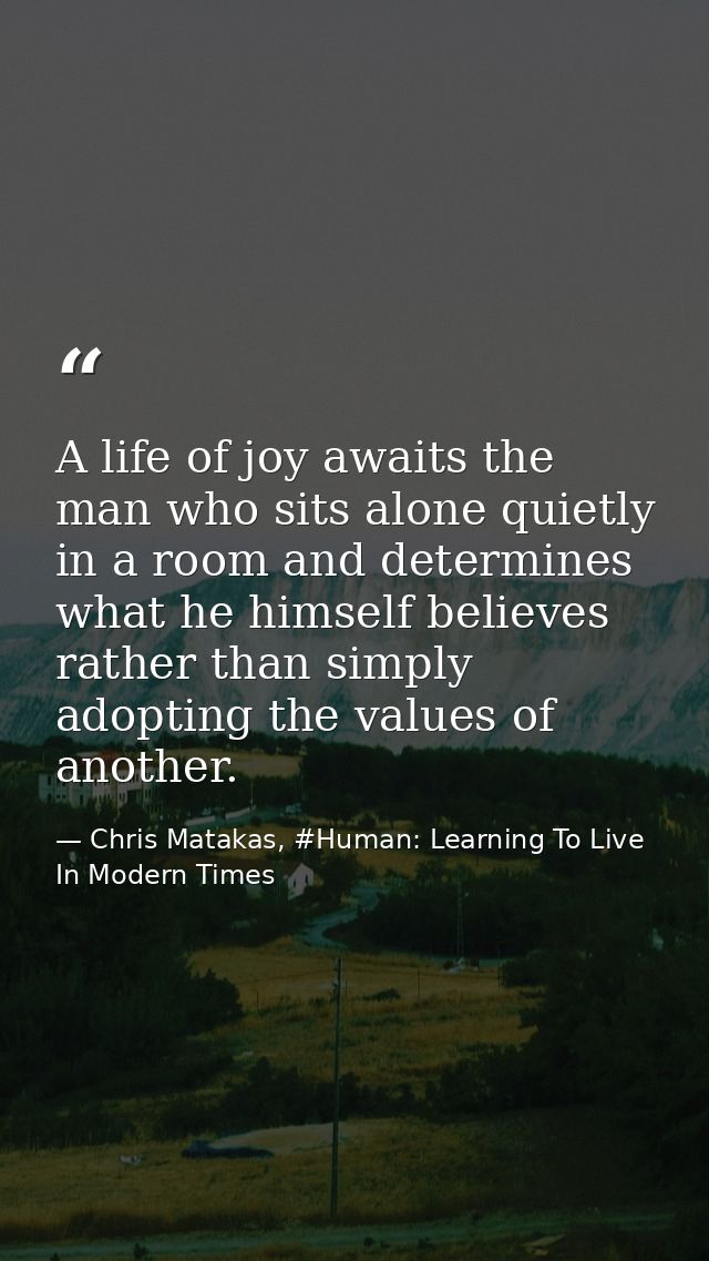 A life of joy awaits the man who sits alone quietly in a room and determines what he himself believes rather than simply — Chris Matakas, #Human: Learning To Live In Modern Times