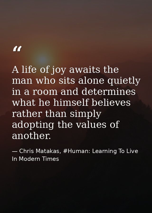 A life of joy awaits the man who sits alone quietly in a room and determines what he himself believes rather than simply — Chris Matakas, #Human: Learning To Live In Modern Times