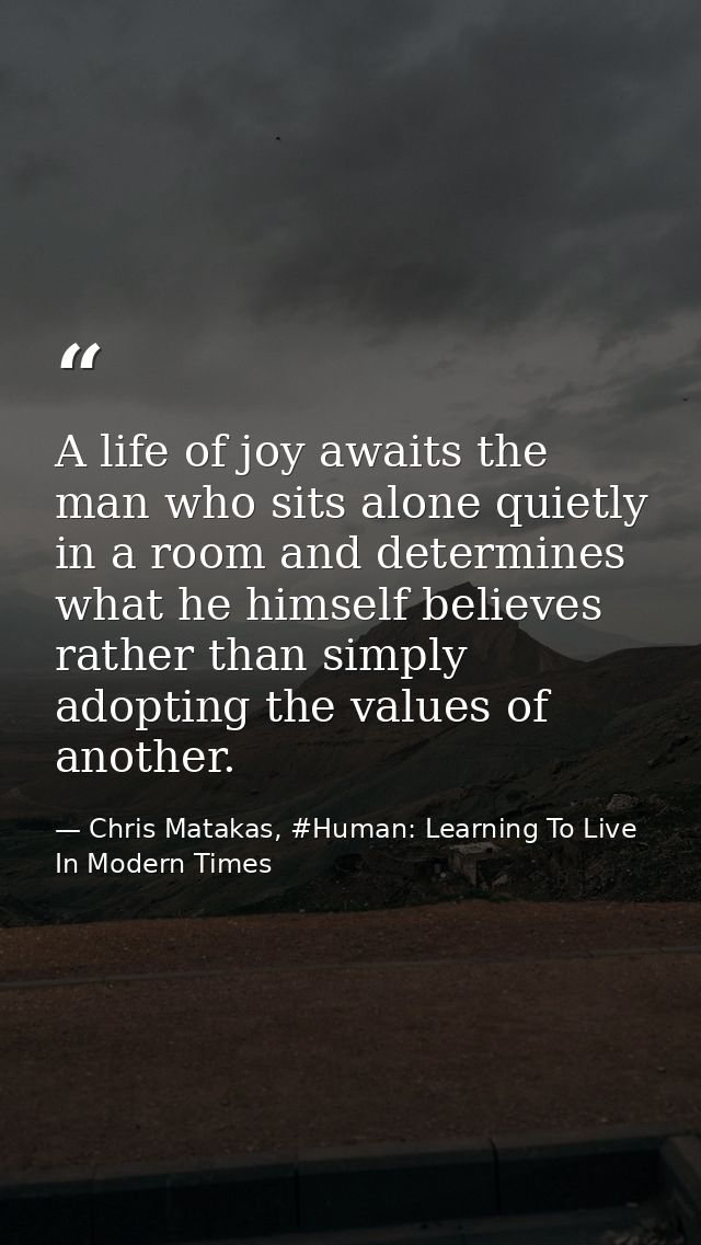 A life of joy awaits the man who sits alone quietly in a room and determines what he himself believes rather than simply — Chris Matakas, #Human: Learning To Live In Modern Times