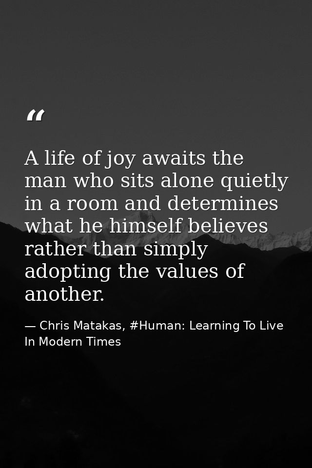 A life of joy awaits the man who sits alone quietly in a room and determines what he himself believes rather than simply — Chris Matakas, #Human: Learning To Live In Modern Times