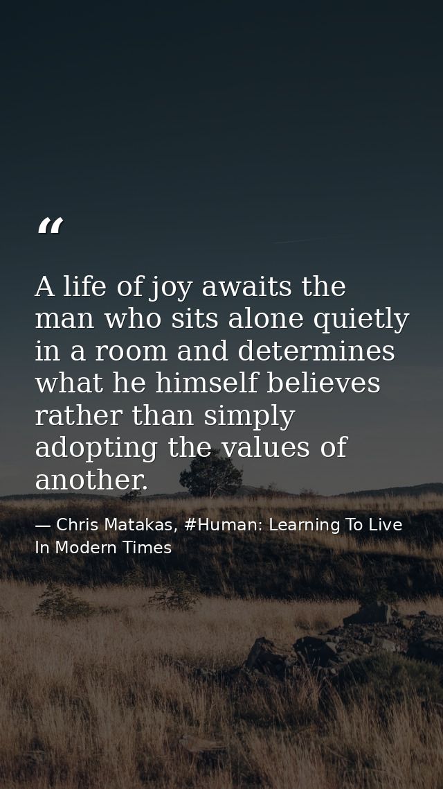 A life of joy awaits the man who sits alone quietly in a room and determines what he himself believes rather than simply — Chris Matakas, #Human: Learning To Live In Modern Times