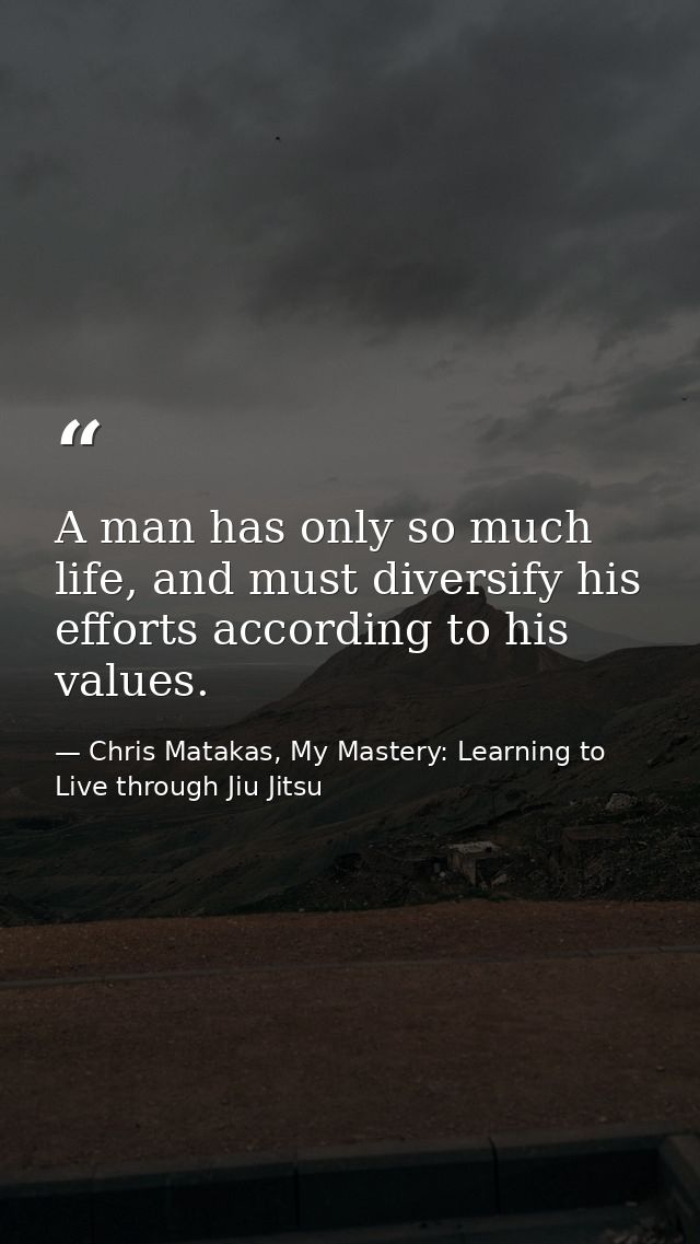 A man has only so much life, and must diversify his efforts according to his values. — Chris Matakas, My Mastery: Learning to Live through Jiu Jitsu