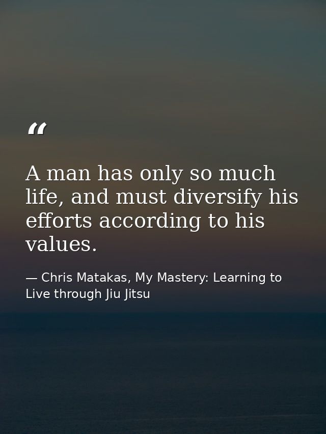 A man has only so much life, and must diversify his efforts according to his values. — Chris Matakas, My Mastery: Learning to Live through Jiu Jitsu