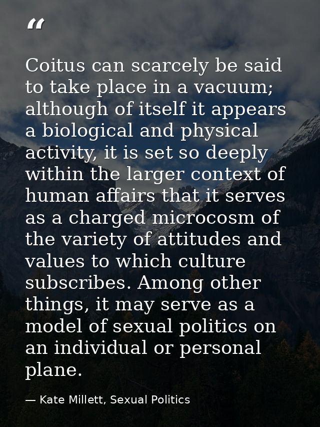 Coitus can scarcely be said to take place in a vacuum; although of itself it appears a biological and physical activity, — Kate Millett, Sexual Politics