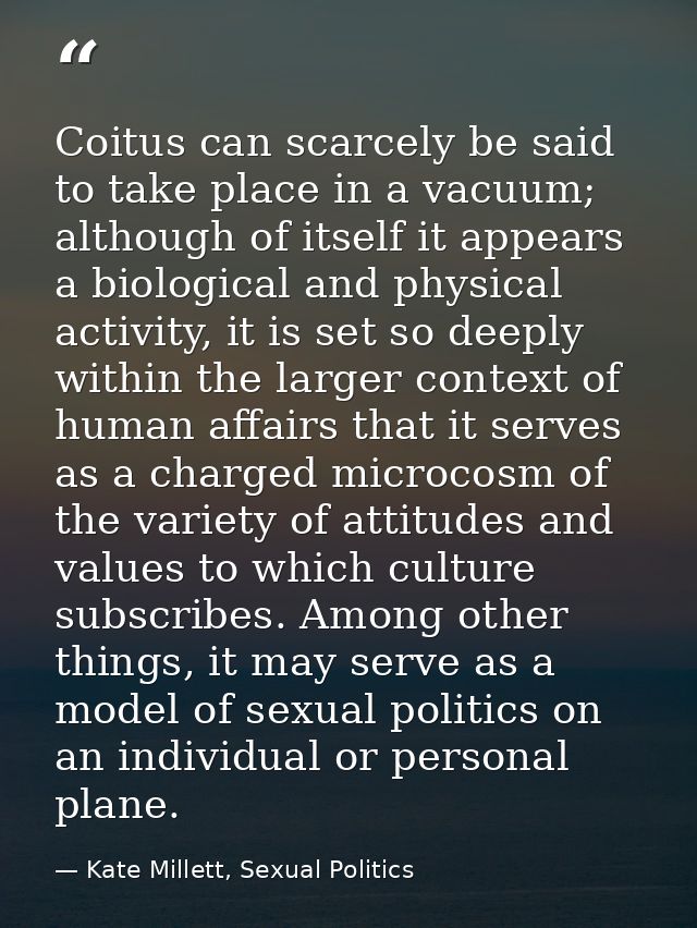 Coitus can scarcely be said to take place in a vacuum; although of itself it appears a biological and physical activity, — Kate Millett, Sexual Politics