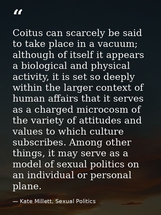 Coitus can scarcely be said to take place in a vacuum; although of itself it appears a biological and physical activity, — Kate Millett, Sexual Politics