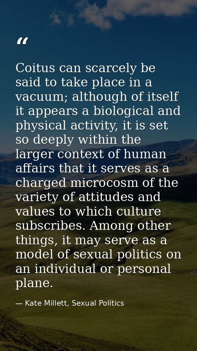 Coitus can scarcely be said to take place in a vacuum; although of itself it appears a biological and physical activity, — Kate Millett, Sexual Politics