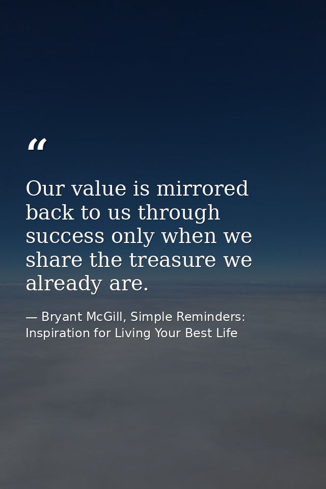 Our value is mirrored back to us through success only when we share the treasure we already are. — Bryant McGill, Simple Reminders: Inspiration for Living Your Best Life