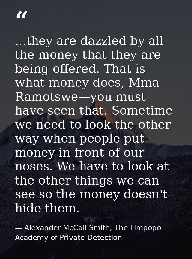 ...they are dazzled by all the money that they are being offered. That is what money does, Mma Ramotswe—you must have se — Alexander McCall Smith, The Limpopo Academy of Private Detection