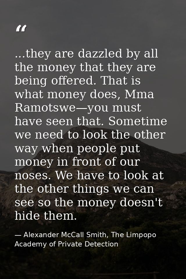 ...they are dazzled by all the money that they are being offered. That is what money does, Mma Ramotswe—you must have se — Alexander McCall Smith, The Limpopo Academy of Private Detection