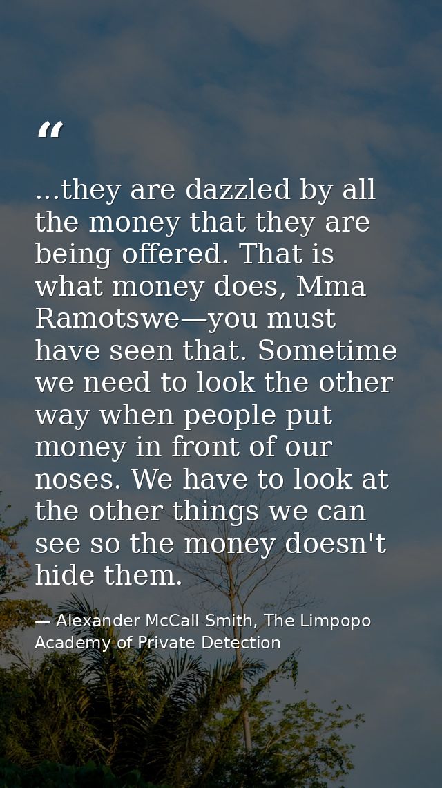 ...they are dazzled by all the money that they are being offered. That is what money does, Mma Ramotswe—you must have se — Alexander McCall Smith, The Limpopo Academy of Private Detection