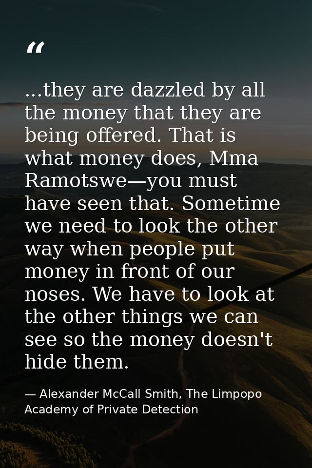 ...they are dazzled by all the money that they are being offered. That is what money does, Mma Ramotswe—you must have se — Alexander McCall Smith, The Limpopo Academy of Private Detection