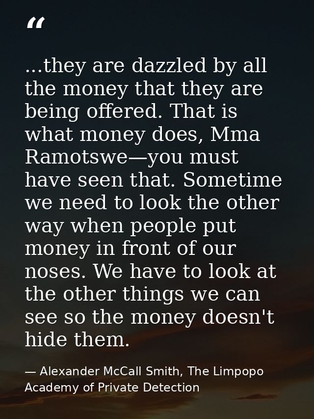...they are dazzled by all the money that they are being offered. That is what money does, Mma Ramotswe—you must have se — Alexander McCall Smith, The Limpopo Academy of Private Detection