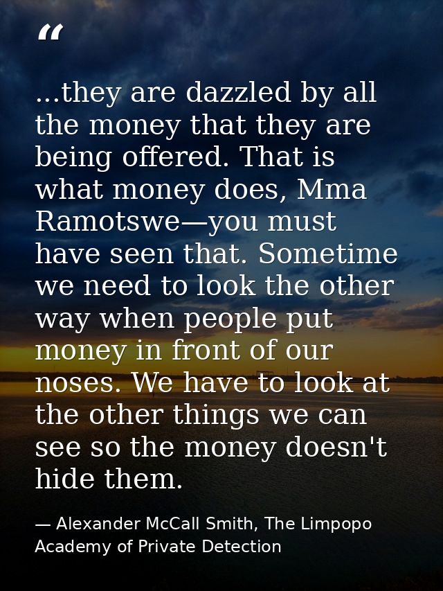 ...they are dazzled by all the money that they are being offered. That is what money does, Mma Ramotswe—you must have se — Alexander McCall Smith, The Limpopo Academy of Private Detection