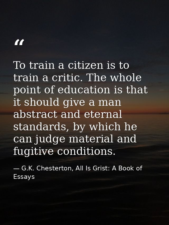 To train a citizen is to train a critic. The whole point of education is that it should give a man abstract and eternal  — G.K. Chesterton, All Is Grist: A Book of Essays