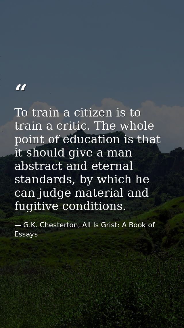 To train a citizen is to train a critic. The whole point of education is that it should give a man abstract and eternal  — G.K. Chesterton, All Is Grist: A Book of Essays