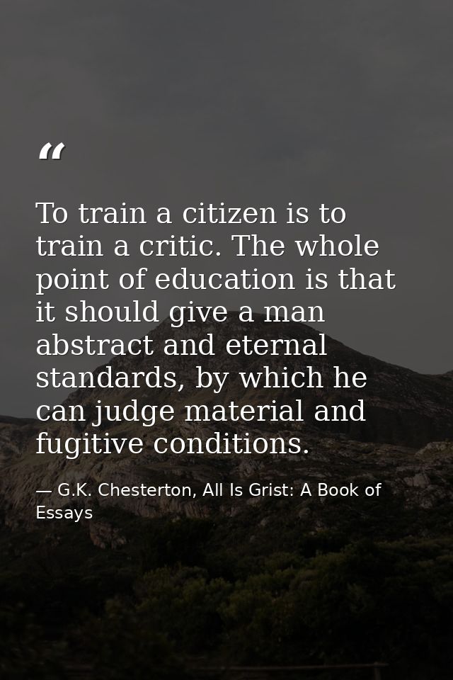 To train a citizen is to train a critic. The whole point of education is that it should give a man abstract and eternal  — G.K. Chesterton, All Is Grist: A Book of Essays