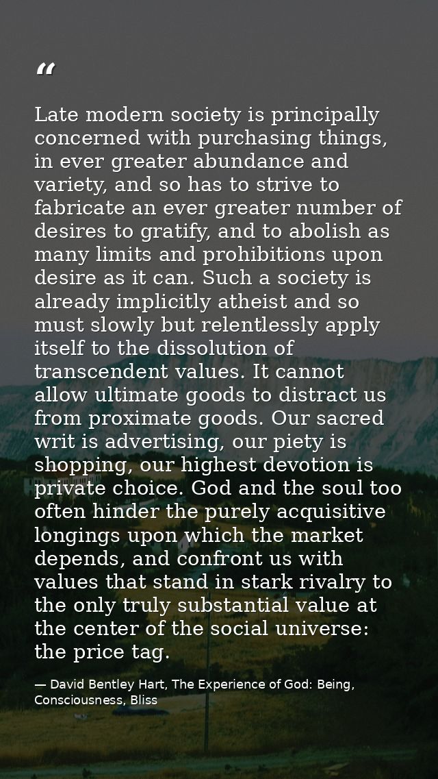 Late modern society is principally concerned with purchasing things, in ever greater abundance and variety, and so has t — David Bentley Hart, The Experience of God: Being, Consciousness, Bliss