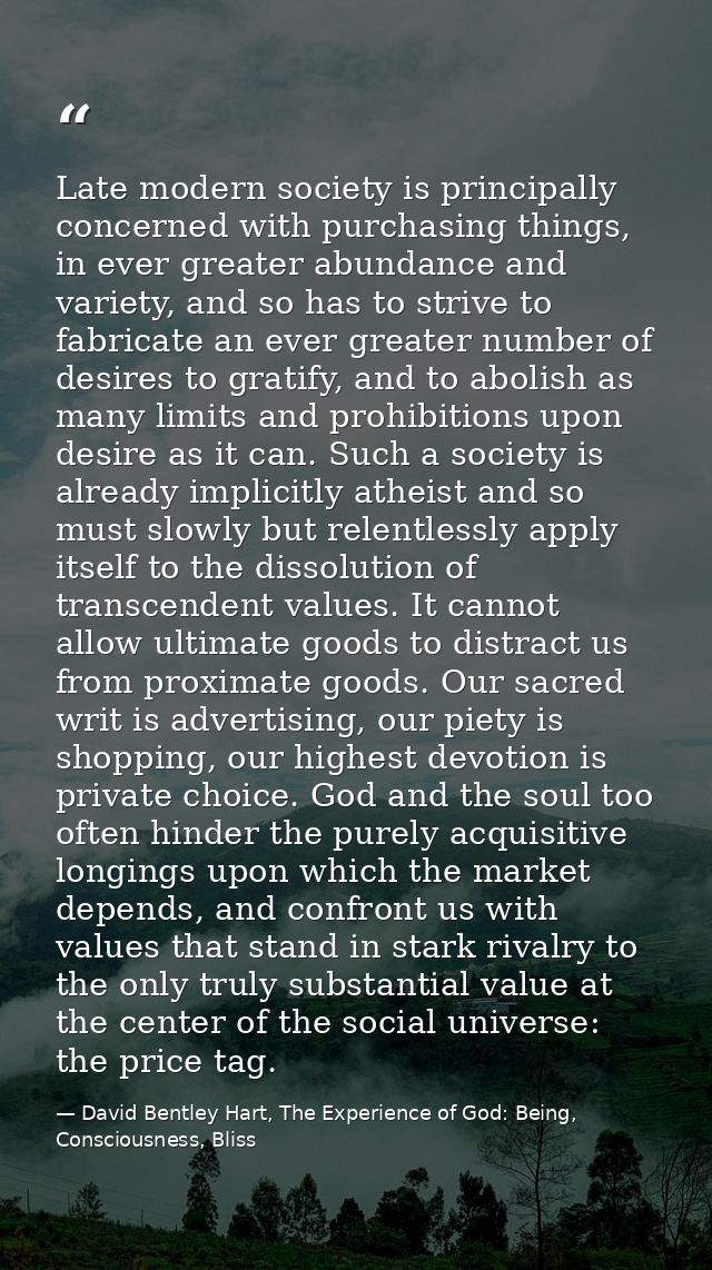 Late modern society is principally concerned with purchasing things, in ever greater abundance and variety, and so has t — David Bentley Hart, The Experience of God: Being, Consciousness, Bliss