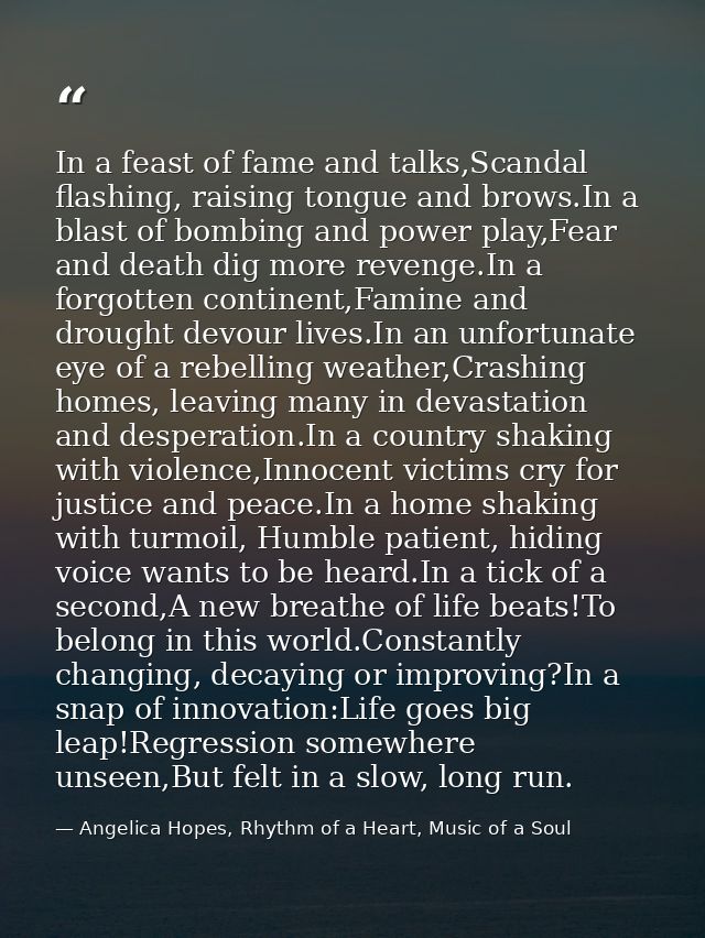 In a feast of fame and talks,Scandal flashing, raising tongue and brows.In a blast of bombing and power play,Fear and de — Angelica Hopes, Rhythm of a Heart, Music of a Soul