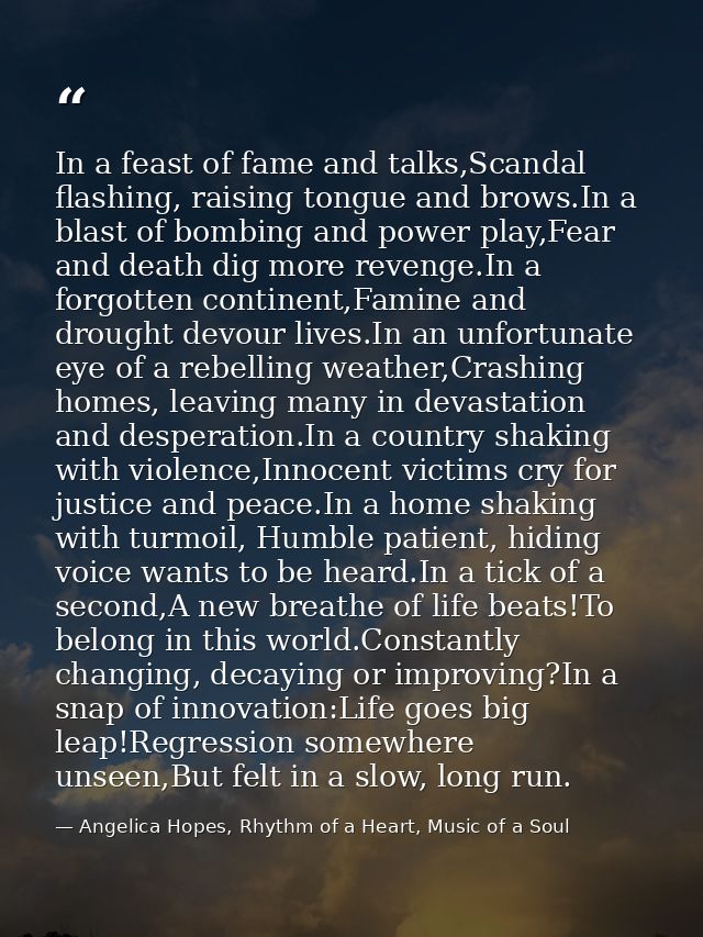 In a feast of fame and talks,Scandal flashing, raising tongue and brows.In a blast of bombing and power play,Fear and de — Angelica Hopes, Rhythm of a Heart, Music of a Soul