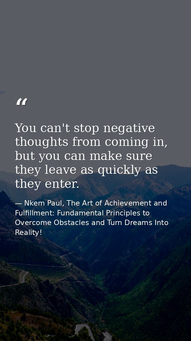 You can't stop negative thoughts from coming in, but you can make sure they leave as quickly as they enter. — Nkem Paul, The Art of Achievement and Fulfillment: Fundamental Principles to Overcome Obstacles and Turn Dreams Into Reality!