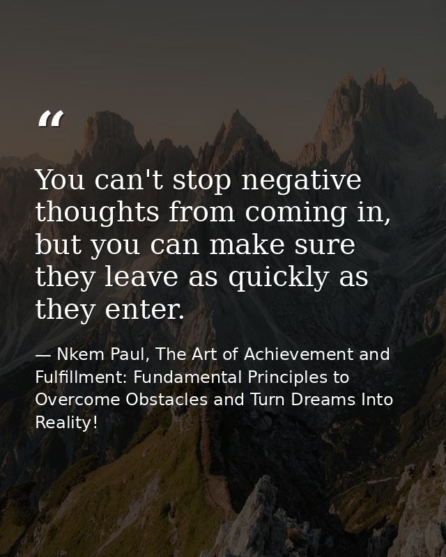 You can't stop negative thoughts from coming in, but you can make sure they leave as quickly as they enter. — Nkem Paul, The Art of Achievement and Fulfillment: Fundamental Principles to Overcome Obstacles and Turn Dreams Into Reality!