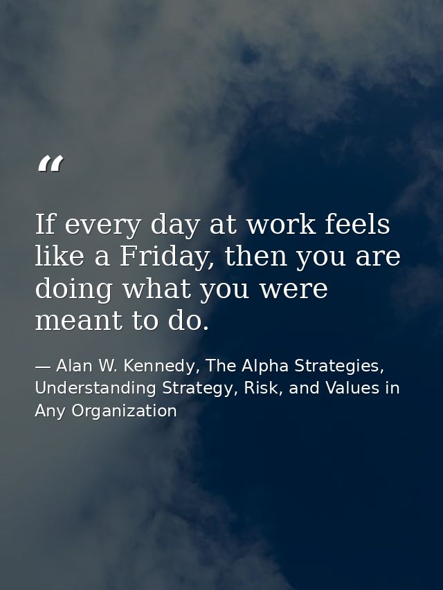 If every day at work feels like a Friday, then you are doing what you were meant to do. — Alan W. Kennedy, The Alpha Strategies, Understanding Strategy, Risk, and Values in Any Organization