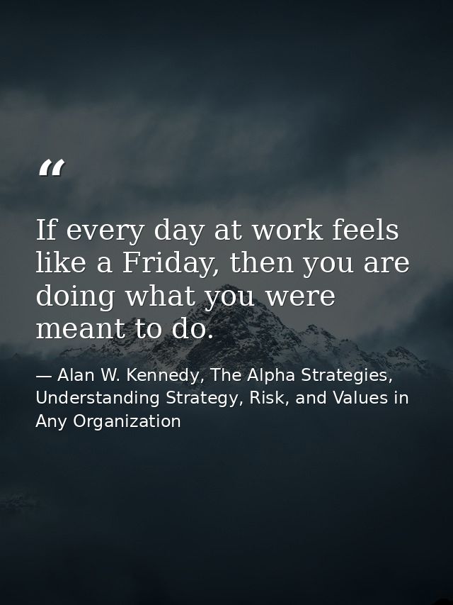 If every day at work feels like a Friday, then you are doing what you were meant to do. — Alan W. Kennedy, The Alpha Strategies, Understanding Strategy, Risk, and Values in Any Organization