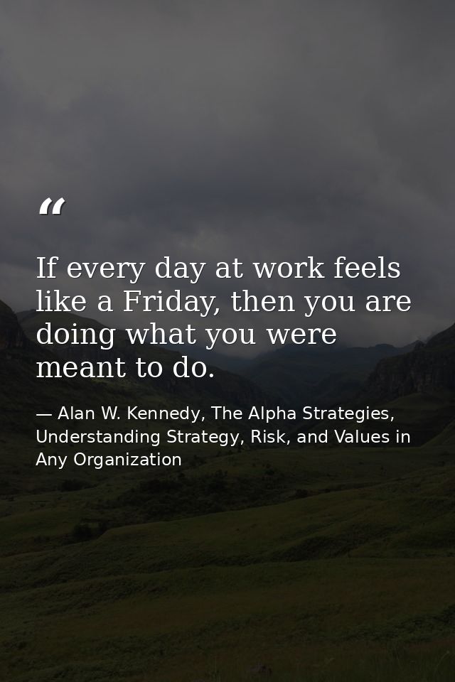 If every day at work feels like a Friday, then you are doing what you were meant to do. — Alan W. Kennedy, The Alpha Strategies, Understanding Strategy, Risk, and Values in Any Organization