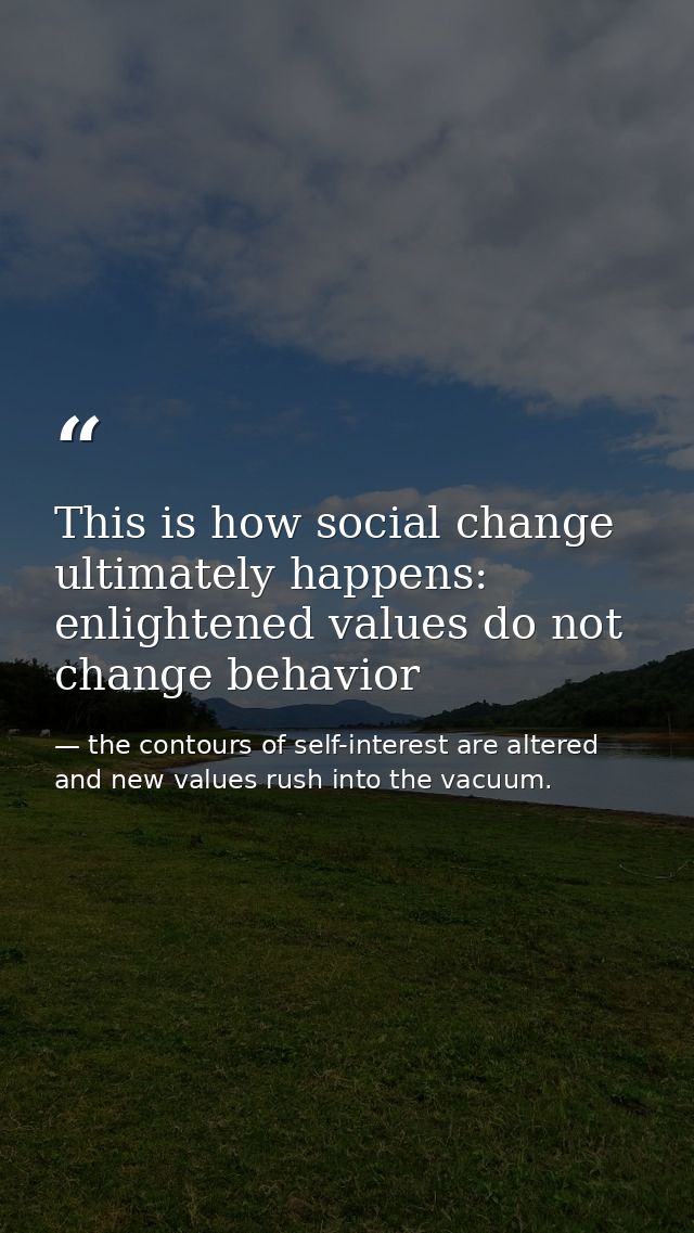 This is how social change ultimately happens: enlightened values do not change behavior — the contours of self-interest are altered and new values rush into the vacuum.