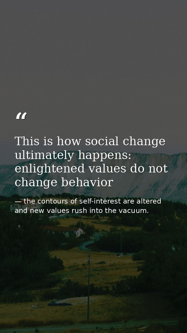 This is how social change ultimately happens: enlightened values do not change behavior — the contours of self-interest are altered and new values rush into the vacuum.