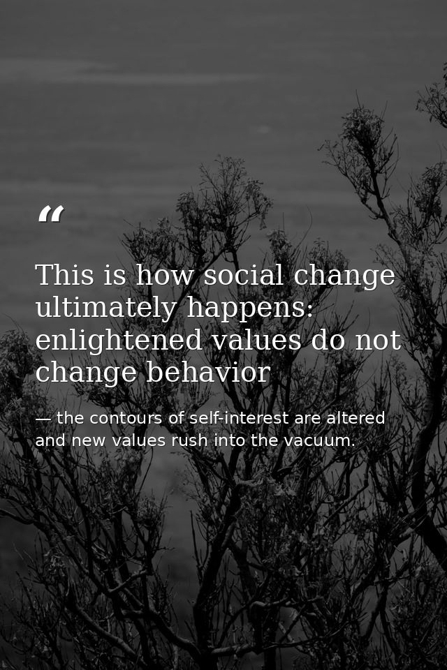 This is how social change ultimately happens: enlightened values do not change behavior — the contours of self-interest are altered and new values rush into the vacuum.