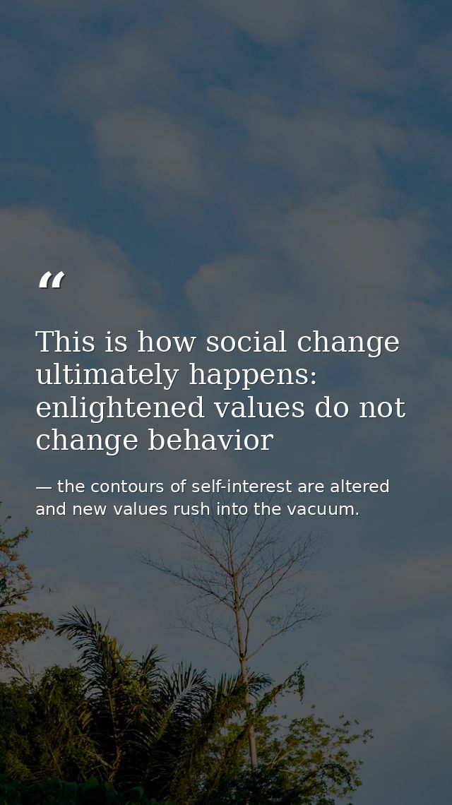 This is how social change ultimately happens: enlightened values do not change behavior — the contours of self-interest are altered and new values rush into the vacuum.
