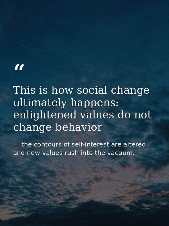 This is how social change ultimately happens: enlightened values do not change behavior — the contours of self-interest are altered and new values rush into the vacuum.
